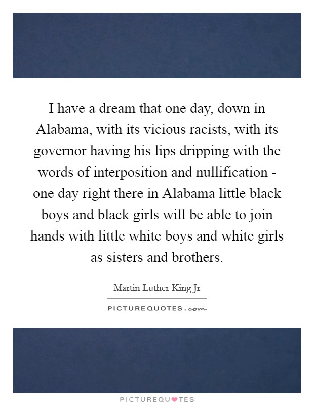 I have a dream that one day, down in Alabama, with its vicious racists, with its governor having his lips dripping with the words of interposition and nullification - one day right there in Alabama little black boys and black girls will be able to join hands with little white boys and white girls as sisters and brothers Picture Quote #1