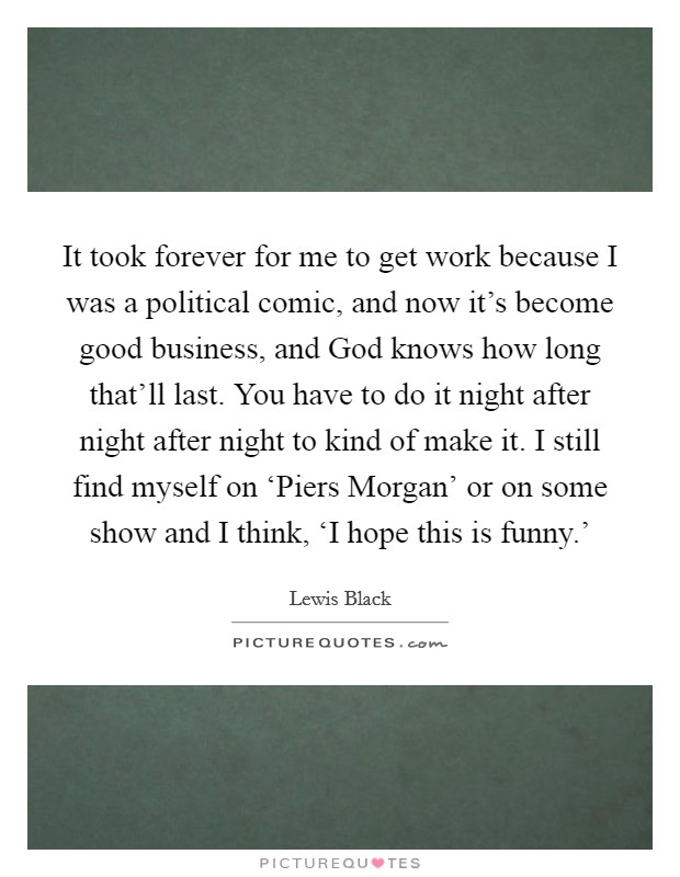 It took forever for me to get work because I was a political comic, and now it’s become good business, and God knows how long that’ll last. You have to do it night after night after night to kind of make it. I still find myself on ‘Piers Morgan’ or on some show and I think, ‘I hope this is funny.’ Picture Quote #1