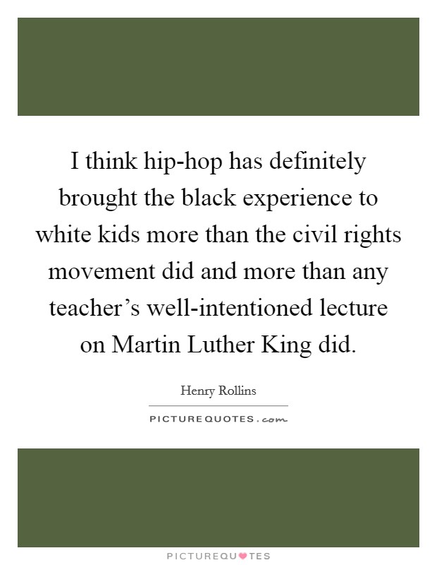 I think hip-hop has definitely brought the black experience to white kids more than the civil rights movement did and more than any teacher’s well-intentioned lecture on Martin Luther King did Picture Quote #1