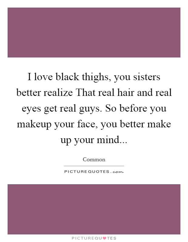 I love black thighs, you sisters better realize That real hair and real eyes get real guys. So before you makeup your face, you better make up your mind Picture Quote #1