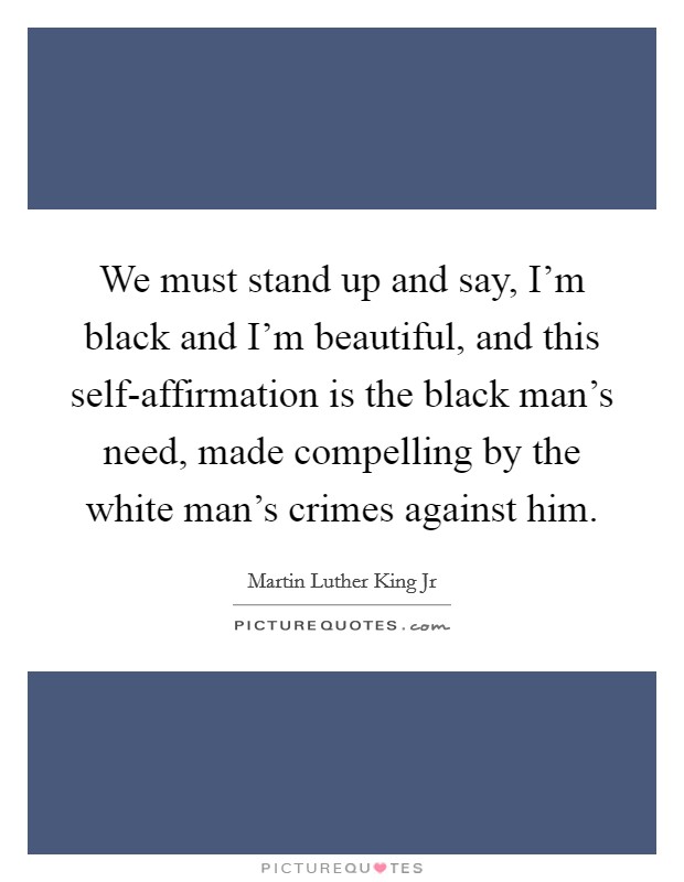 We must stand up and say, I’m black and I’m beautiful, and this self-affirmation is the black man’s need, made compelling by the white man’s crimes against him Picture Quote #1