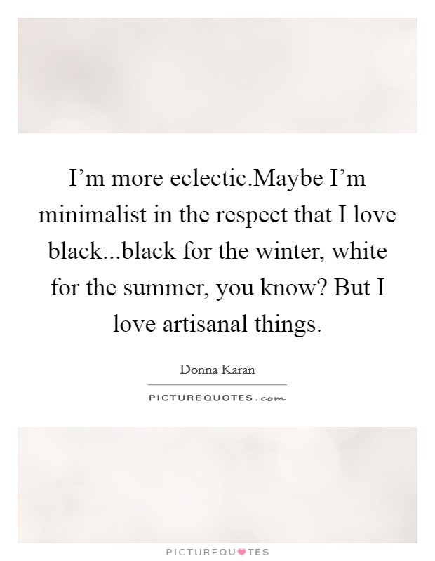 I’m more eclectic.Maybe I’m minimalist in the respect that I love black...black for the winter, white for the summer, you know? But I love artisanal things Picture Quote #1