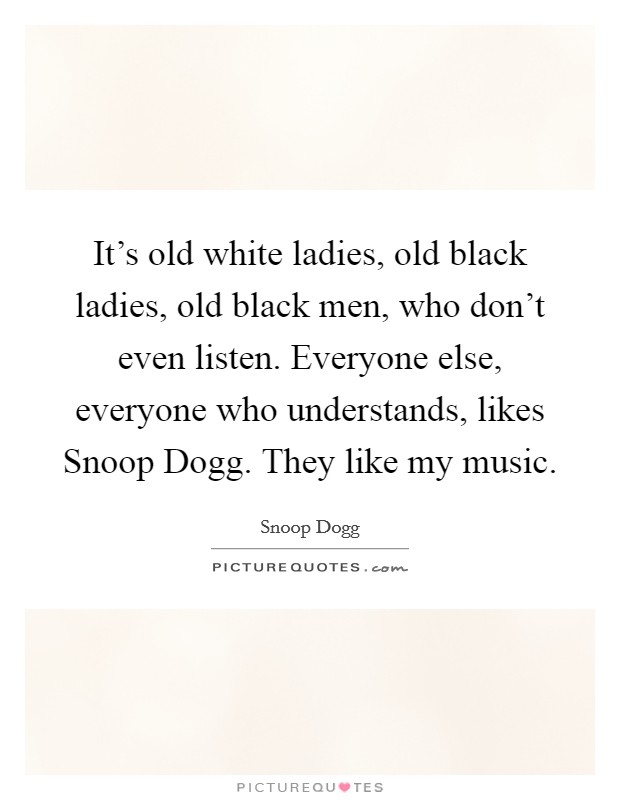 It’s old white ladies, old black ladies, old black men, who don’t even listen. Everyone else, everyone who understands, likes Snoop Dogg. They like my music Picture Quote #1
