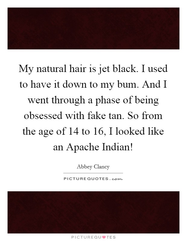 My natural hair is jet black. I used to have it down to my bum. And I went through a phase of being obsessed with fake tan. So from the age of 14 to 16, I looked like an Apache Indian! Picture Quote #1