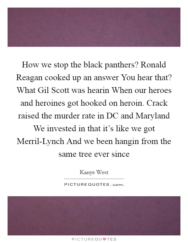 How we stop the black panthers? Ronald Reagan cooked up an answer You hear that? What Gil Scott was hearin When our heroes and heroines got hooked on heroin. Crack raised the murder rate in DC and Maryland We invested in that it’s like we got Merril-Lynch And we been hangin from the same tree ever since Picture Quote #1