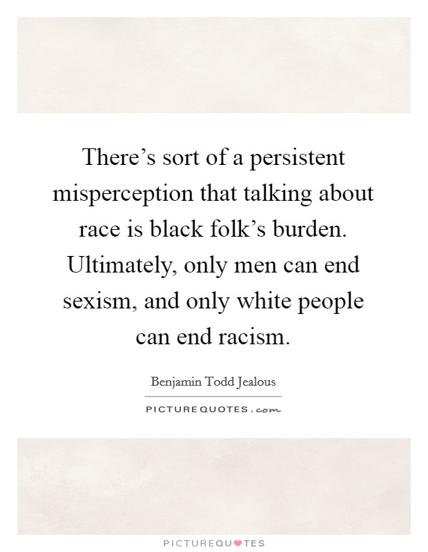 There’s sort of a persistent misperception that talking about race is black folk’s burden. Ultimately, only men can end sexism, and only white people can end racism Picture Quote #1