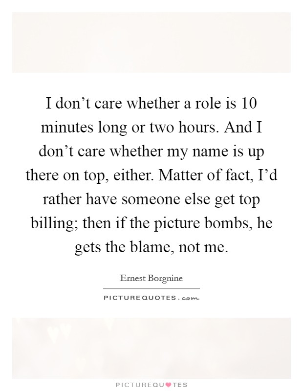 I don't care whether a role is 10 minutes long or two hours. And I don't care whether my name is up there on top, either. Matter of fact, I'd rather have someone else get top billing; then if the picture bombs, he gets the blame, not me. Picture Quote #1