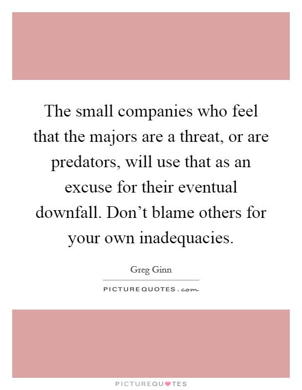 The small companies who feel that the majors are a threat, or are predators, will use that as an excuse for their eventual downfall. Don’t blame others for your own inadequacies Picture Quote #1