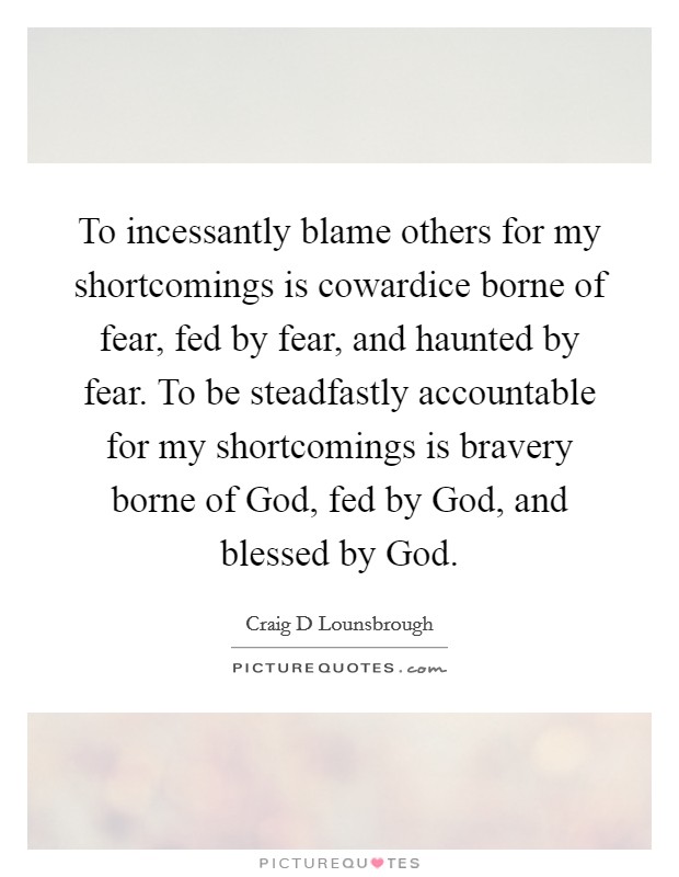 To incessantly blame others for my shortcomings is cowardice borne of fear, fed by fear, and haunted by fear. To be steadfastly accountable for my shortcomings is bravery borne of God, fed by God, and blessed by God Picture Quote #1