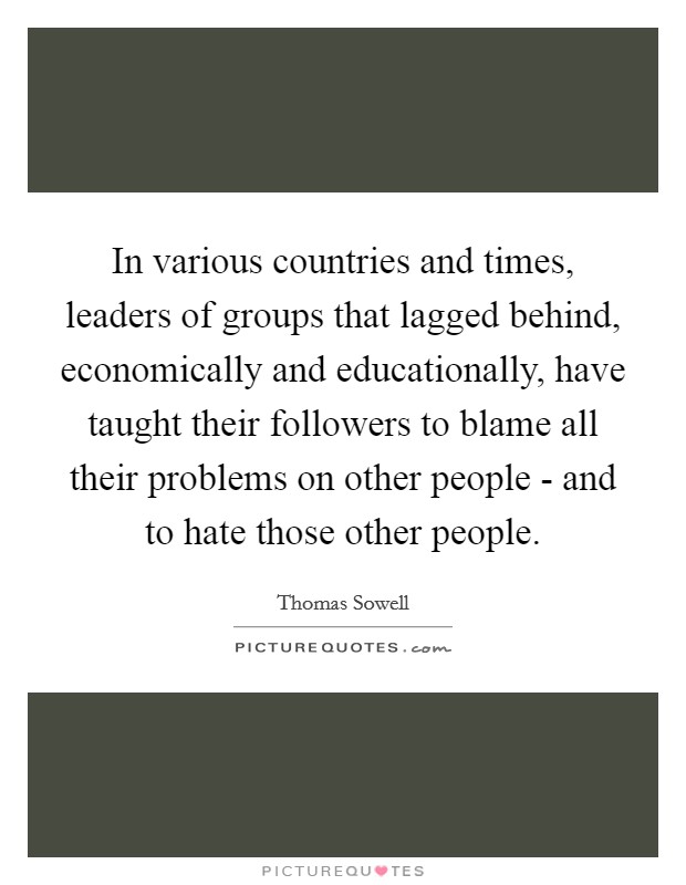 In various countries and times, leaders of groups that lagged behind, economically and educationally, have taught their followers to blame all their problems on other people - and to hate those other people Picture Quote #1