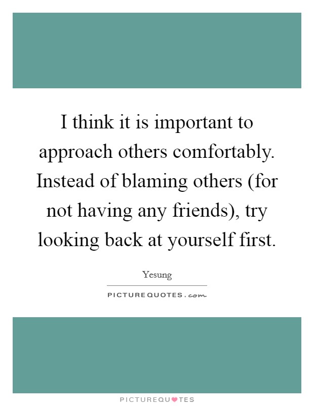 I think it is important to approach others comfortably. Instead of blaming others (for not having any friends), try looking back at yourself first Picture Quote #1