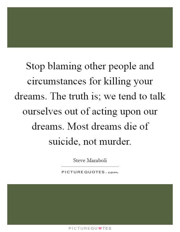 Stop blaming other people and circumstances for killing your dreams. The truth is; we tend to talk ourselves out of acting upon our dreams. Most dreams die of suicide, not murder Picture Quote #1