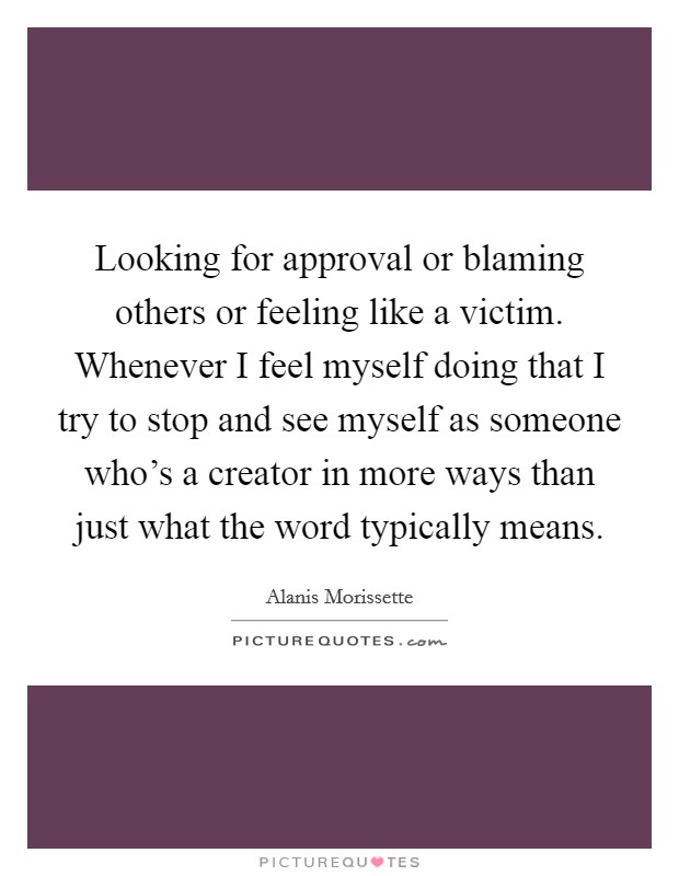 Looking for approval or blaming others or feeling like a victim. Whenever I feel myself doing that I try to stop and see myself as someone who’s a creator in more ways than just what the word typically means Picture Quote #1