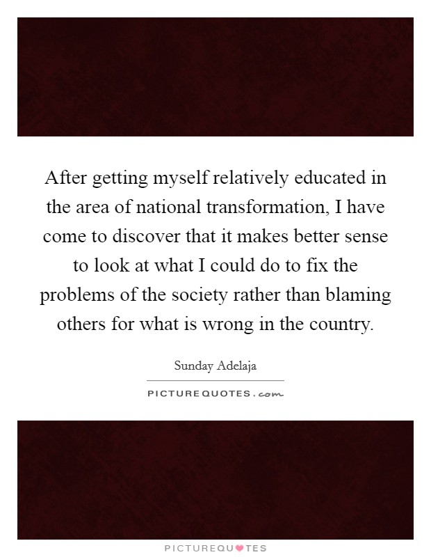 After getting myself relatively educated in the area of national transformation, I have come to discover that it makes better sense to look at what I could do to fix the problems of the society rather than blaming others for what is wrong in the country Picture Quote #1