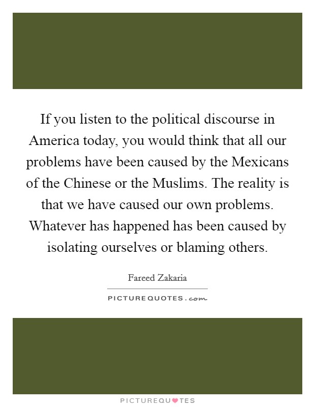 If you listen to the political discourse in America today, you would think that all our problems have been caused by the Mexicans of the Chinese or the Muslims. The reality is that we have caused our own problems. Whatever has happened has been caused by isolating ourselves or blaming others Picture Quote #1