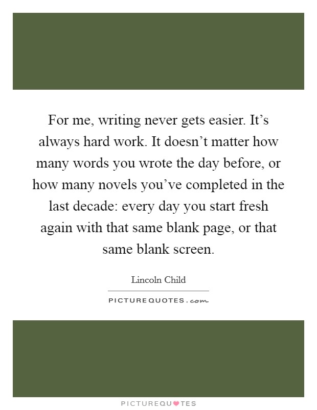 For me, writing never gets easier. It's always hard work. It doesn't matter how many words you wrote the day before, or how many novels you've completed in the last decade: every day you start fresh again with that same blank page, or that same blank screen. Picture Quote #1