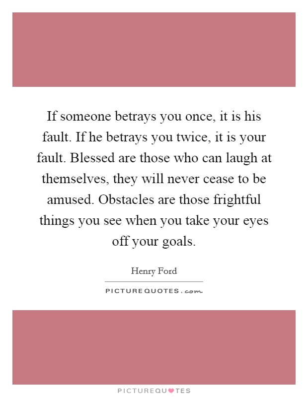 If someone betrays you once, it is his fault. If he betrays you twice, it is your fault. Blessed are those who can laugh at themselves, they will never cease to be amused. Obstacles are those frightful things you see when you take your eyes off your goals Picture Quote #1