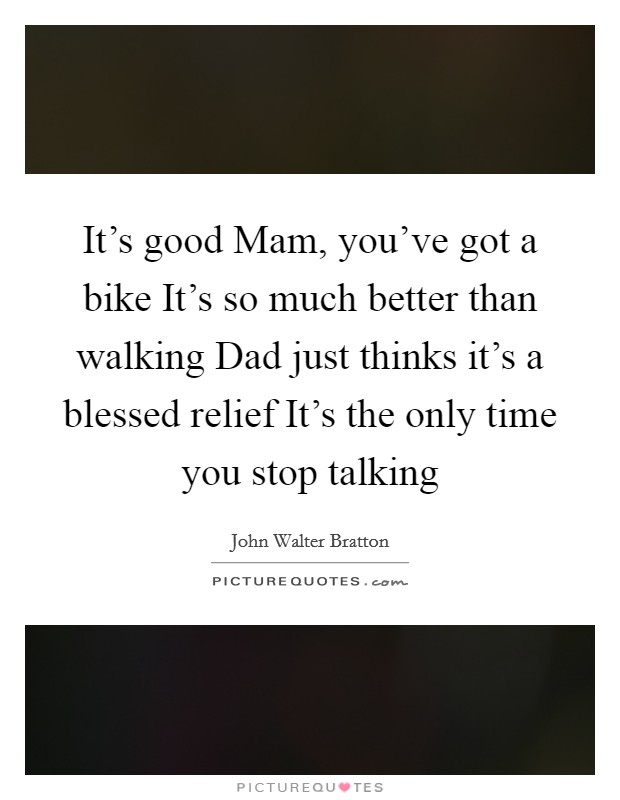 It's good Mam, you've got a bike It's so much better than walking Dad just thinks it's a blessed relief It's the only time you stop talking Picture Quote #1