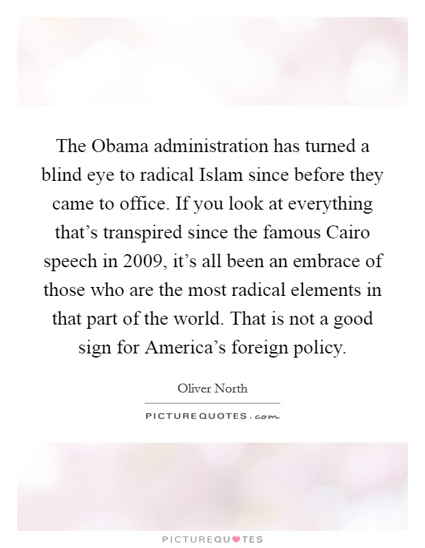 The Obama administration has turned a blind eye to radical Islam since before they came to office. If you look at everything that’s transpired since the famous Cairo speech in 2009, it’s all been an embrace of those who are the most radical elements in that part of the world. That is not a good sign for America’s foreign policy Picture Quote #1