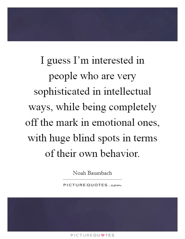 I guess I'm interested in people who are very sophisticated in intellectual ways, while being completely off the mark in emotional ones, with huge blind spots in terms of their own behavior. Picture Quote #1