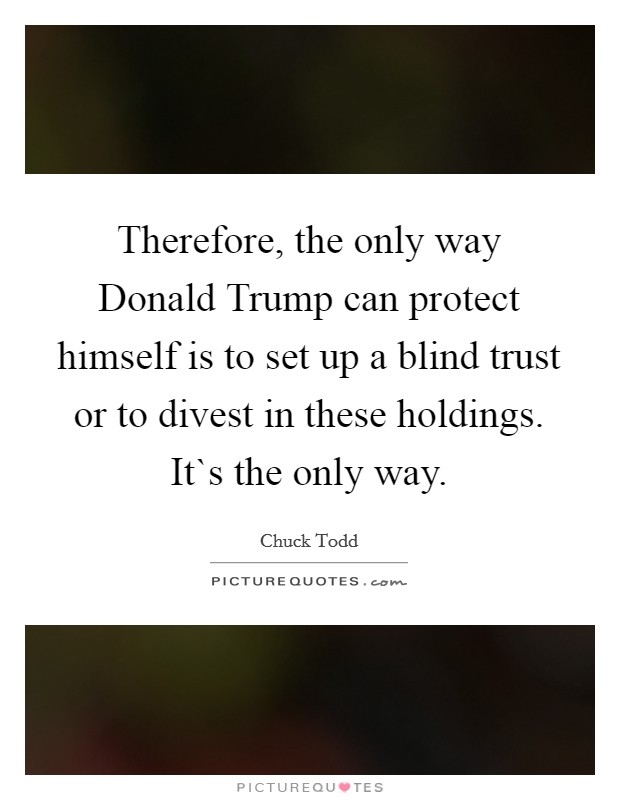 Therefore, the only way Donald Trump can protect himself is to set up a blind trust or to divest in these holdings. It`s the only way. Picture Quote #1