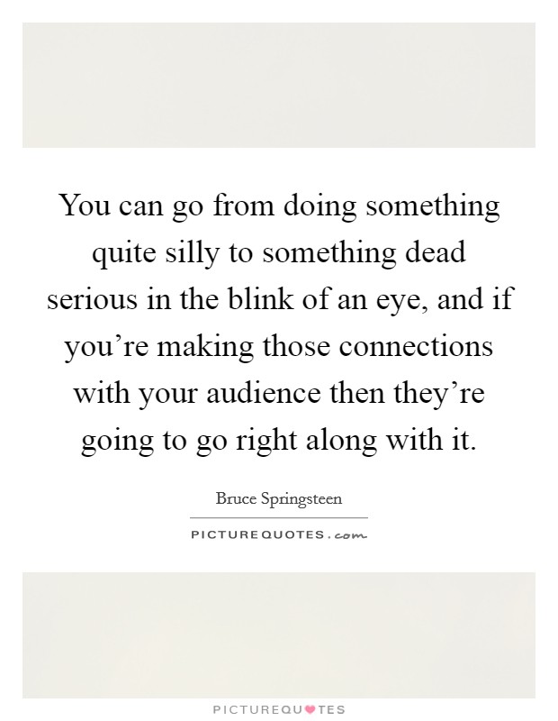 You can go from doing something quite silly to something dead serious in the blink of an eye, and if you’re making those connections with your audience then they’re going to go right along with it Picture Quote #1