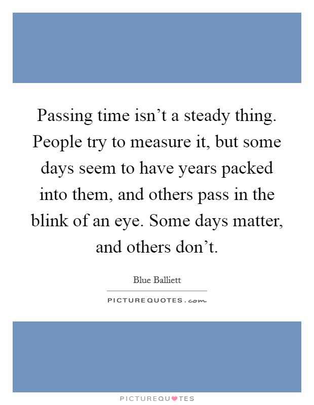 Passing time isn’t a steady thing. People try to measure it, but some days seem to have years packed into them, and others pass in the blink of an eye. Some days matter, and others don’t Picture Quote #1