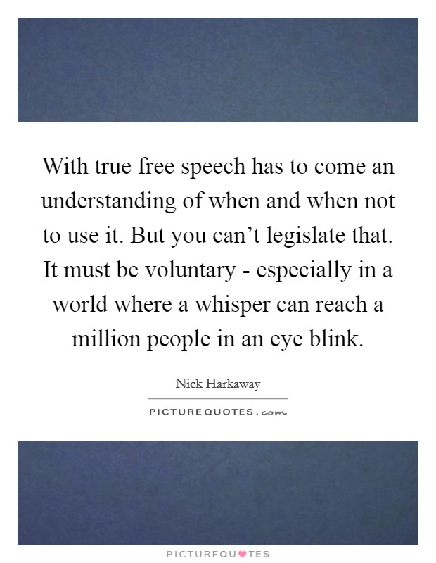 With true free speech has to come an understanding of when and when not to use it. But you can’t legislate that. It must be voluntary - especially in a world where a whisper can reach a million people in an eye blink Picture Quote #1