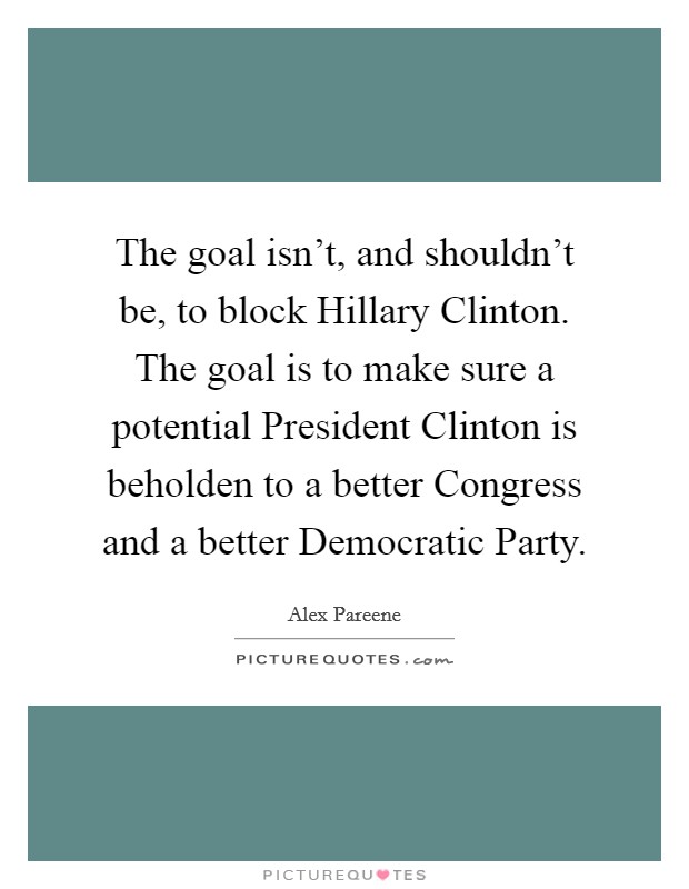The goal isn’t, and shouldn’t be, to block Hillary Clinton. The goal is to make sure a potential President Clinton is beholden to a better Congress and a better Democratic Party Picture Quote #1