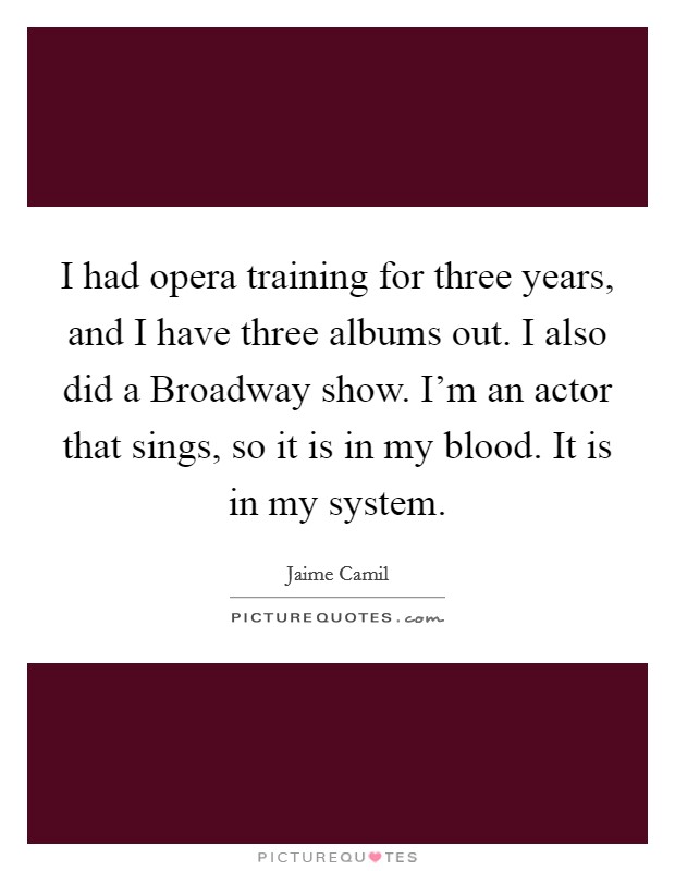I had opera training for three years, and I have three albums out. I also did a Broadway show. I'm an actor that sings, so it is in my blood. It is in my system. Picture Quote #1