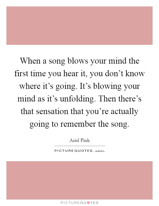 When a song blows your mind the first time you hear it, you don’t know where it’s going. It’s blowing your mind as it’s unfolding. Then there’s that sensation that you’re actually going to remember the song Picture Quote #1