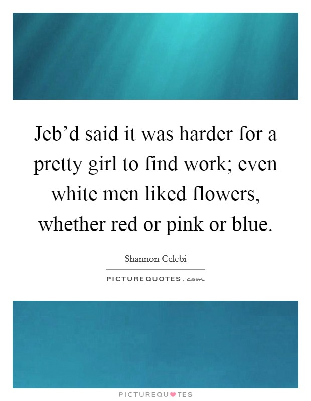 Jeb’d said it was harder for a pretty girl to find work; even white men liked flowers, whether red or pink or blue Picture Quote #1