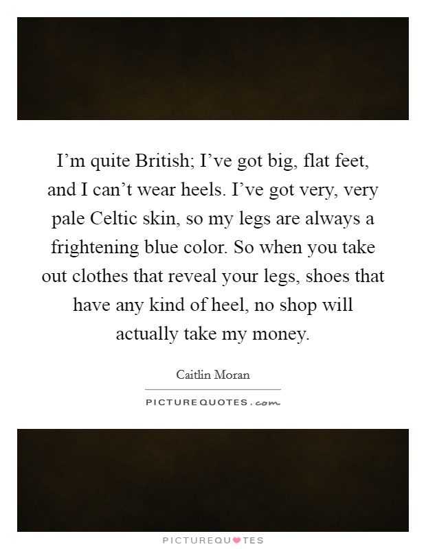 I’m quite British; I’ve got big, flat feet, and I can’t wear heels. I’ve got very, very pale Celtic skin, so my legs are always a frightening blue color. So when you take out clothes that reveal your legs, shoes that have any kind of heel, no shop will actually take my money Picture Quote #1