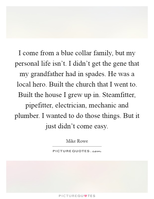 I come from a blue collar family, but my personal life isn’t. I didn’t get the gene that my grandfather had in spades. He was a local hero. Built the church that I went to. Built the house I grew up in. Steamfitter, pipefitter, electrician, mechanic and plumber. I wanted to do those things. But it just didn’t come easy Picture Quote #1