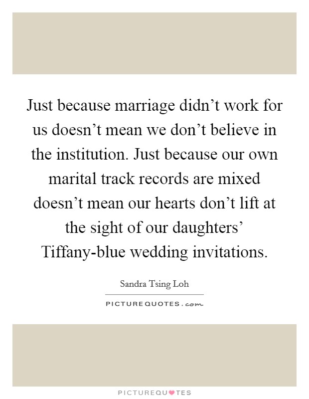 Just because marriage didn’t work for us doesn’t mean we don’t believe in the institution. Just because our own marital track records are mixed doesn’t mean our hearts don’t lift at the sight of our daughters’ Tiffany-blue wedding invitations Picture Quote #1