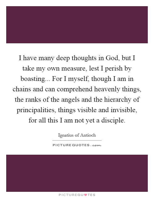 I have many deep thoughts in God, but I take my own measure, lest I perish by boasting... For I myself, though I am in chains and can comprehend heavenly things, the ranks of the angels and the hierarchy of principalities, things visible and invisible, for all this I am not yet a disciple. Picture Quote #1