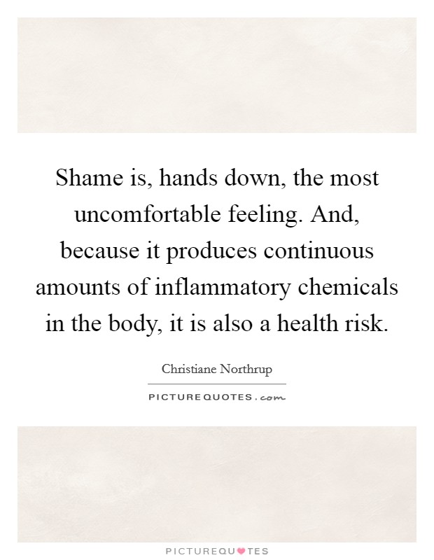 Shame is, hands down, the most uncomfortable feeling. And, because it produces continuous amounts of inflammatory chemicals in the body, it is also a health risk Picture Quote #1