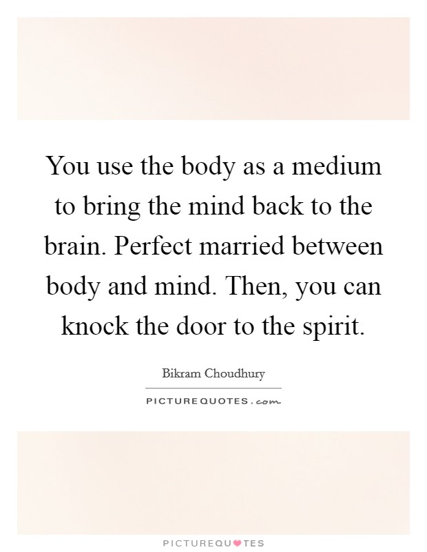 You use the body as a medium to bring the mind back to the brain. Perfect married between body and mind. Then, you can knock the door to the spirit Picture Quote #1