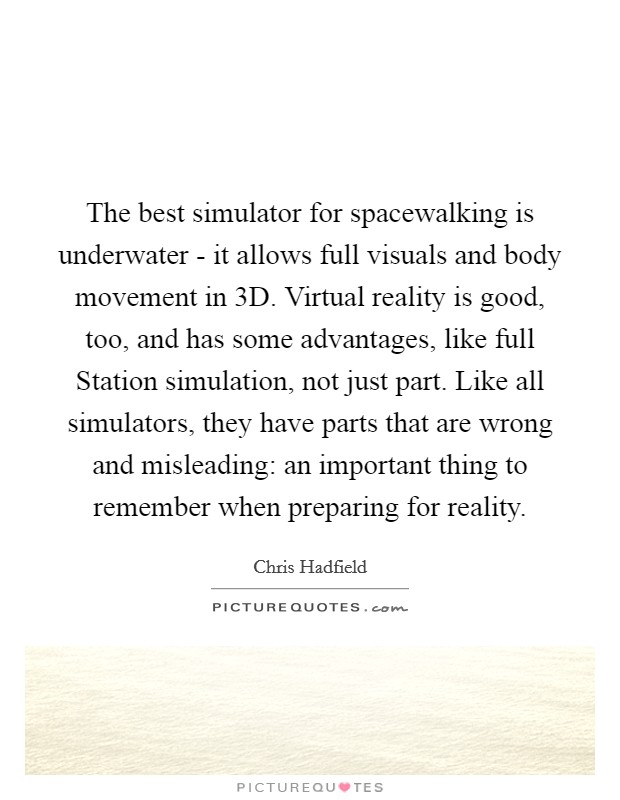 The best simulator for spacewalking is underwater - it allows full visuals and body movement in 3D. Virtual reality is good, too, and has some advantages, like full Station simulation, not just part. Like all simulators, they have parts that are wrong and misleading: an important thing to remember when preparing for reality. Picture Quote #1