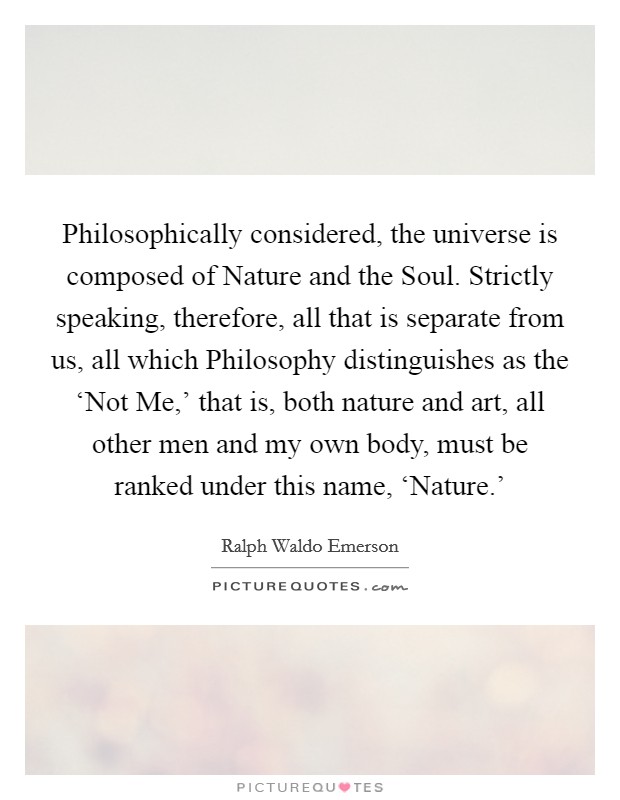 Philosophically considered, the universe is composed of Nature and the Soul. Strictly speaking, therefore, all that is separate from us, all which Philosophy distinguishes as the ‘Not Me,’ that is, both nature and art, all other men and my own body, must be ranked under this name, ‘Nature.’ Picture Quote #1