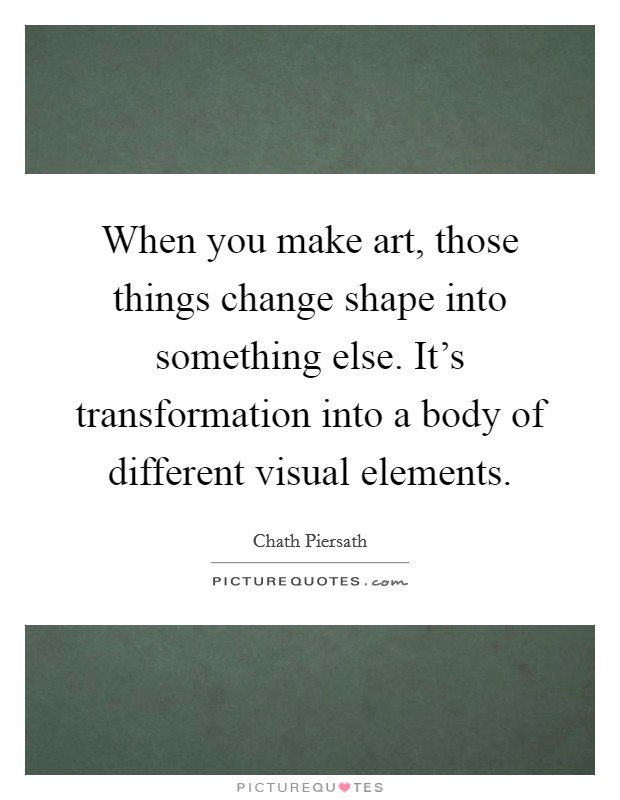 When you make art, those things change shape into something else. It’s transformation into a body of different visual elements Picture Quote #1