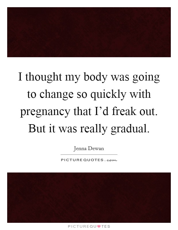 I thought my body was going to change so quickly with pregnancy that I'd freak out. But it was really gradual. Picture Quote #1