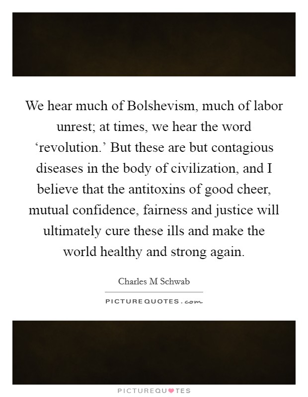 We hear much of Bolshevism, much of labor unrest; at times, we hear the word ‘revolution.' But these are but contagious diseases in the body of civilization, and I believe that the antitoxins of good cheer, mutual confidence, fairness and justice will ultimately cure these ills and make the world healthy and strong again. Picture Quote #1
