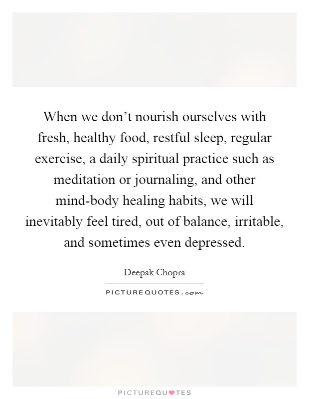 When we don’t nourish ourselves with fresh, healthy food, restful sleep, regular exercise, a daily spiritual practice such as meditation or journaling, and other mind-body healing habits, we will inevitably feel tired, out of balance, irritable, and sometimes even depressed Picture Quote #1