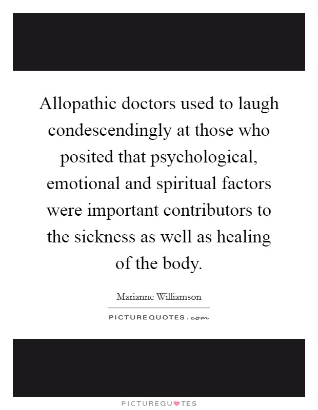 Allopathic doctors used to laugh condescendingly at those who posited that psychological, emotional and spiritual factors were important contributors to the sickness as well as healing of the body. Picture Quote #1