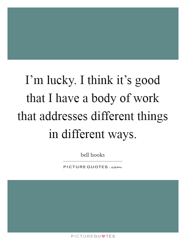 I’m lucky. I think it’s good that I have a body of work that addresses different things in different ways Picture Quote #1
