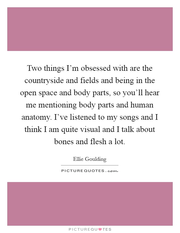 Two things I’m obsessed with are the countryside and fields and being in the open space and body parts, so you’ll hear me mentioning body parts and human anatomy. I’ve listened to my songs and I think I am quite visual and I talk about bones and flesh a lot Picture Quote #1