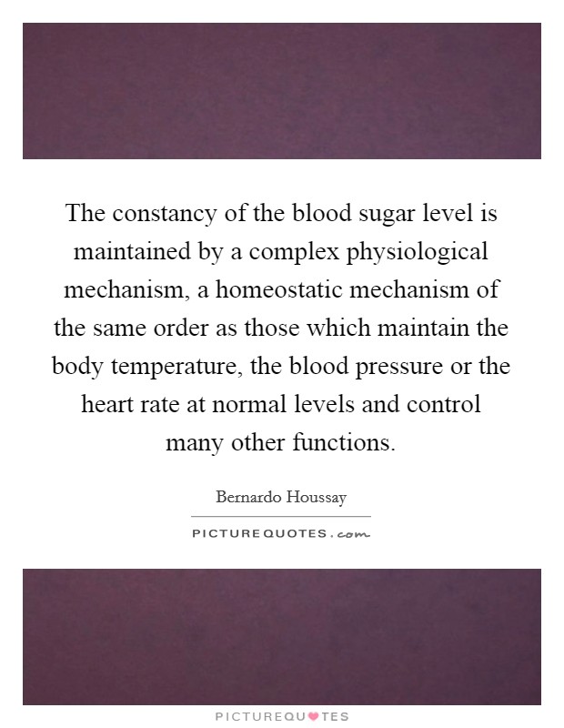 The constancy of the blood sugar level is maintained by a complex physiological mechanism, a homeostatic mechanism of the same order as those which maintain the body temperature, the blood pressure or the heart rate at normal levels and control many other functions Picture Quote #1