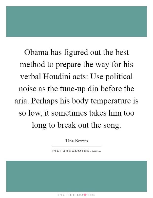 Obama has figured out the best method to prepare the way for his verbal Houdini acts: Use political noise as the tune-up din before the aria. Perhaps his body temperature is so low, it sometimes takes him too long to break out the song Picture Quote #1