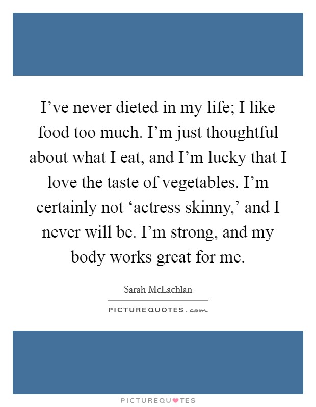 I’ve never dieted in my life; I like food too much. I’m just thoughtful about what I eat, and I’m lucky that I love the taste of vegetables. I’m certainly not ‘actress skinny,’ and I never will be. I’m strong, and my body works great for me Picture Quote #1